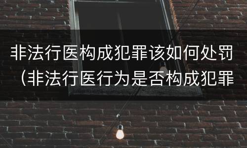 非法行医构成犯罪该如何处罚（非法行医行为是否构成犯罪）