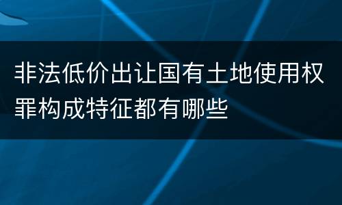 非法低价出让国有土地使用权罪构成特征都有哪些