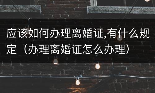 应该如何办理离婚证,有什么规定（办理离婚证怎么办理）