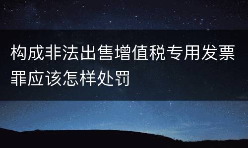 构成非法出售增值税专用发票罪应该怎样处罚