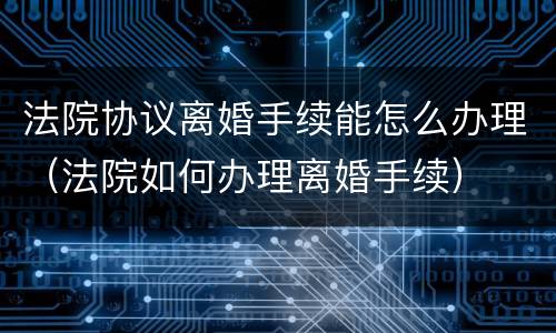 法院协议离婚手续能怎么办理（法院如何办理离婚手续）
