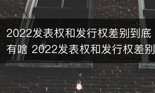2022发表权和发行权差别到底有啥 2022发表权和发行权差别到底有啥区别呢