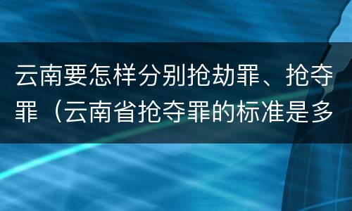 云南要怎样分别抢劫罪、抢夺罪（云南省抢夺罪的标准是多少?）