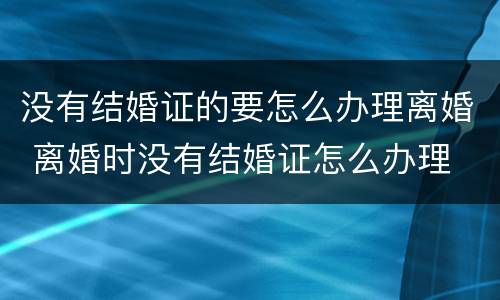 没有结婚证的要怎么办理离婚 离婚时没有结婚证怎么办理