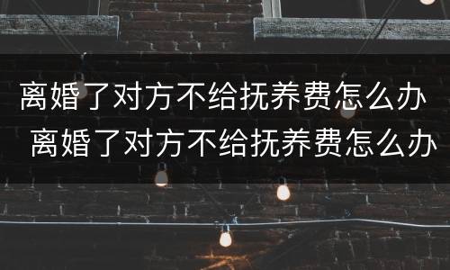 离婚了对方不给抚养费怎么办 离婚了对方不给抚养费怎么办?