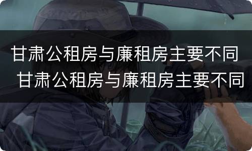 甘肃公租房与廉租房主要不同 甘肃公租房与廉租房主要不同点