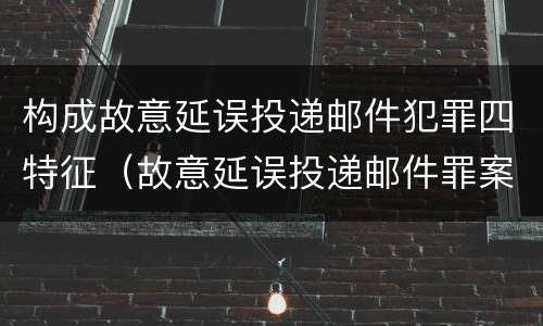 构成故意延误投递邮件犯罪四特征（故意延误投递邮件罪案例）
