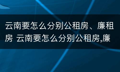 云南要怎么分别公租房、廉租房 云南要怎么分别公租房,廉租房和住宅