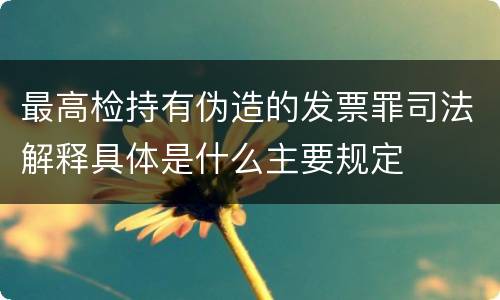 最高检持有伪造的发票罪司法解释具体是什么主要规定