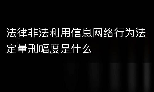 法律非法利用信息网络行为法定量刑幅度是什么