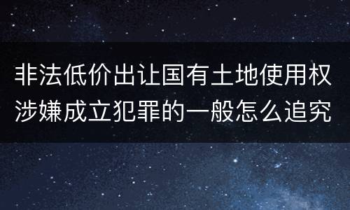 非法低价出让国有土地使用权涉嫌成立犯罪的一般怎么追究责任
