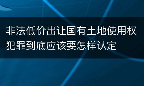非法低价出让国有土地使用权犯罪到底应该要怎样认定