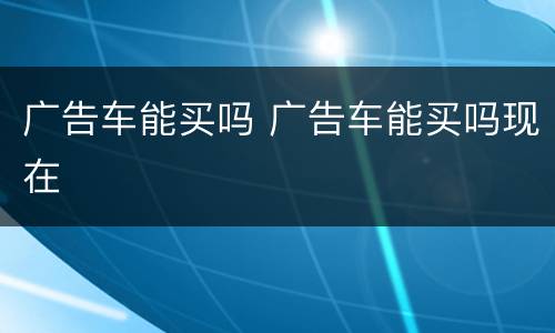 广告车能买吗 广告车能买吗现在