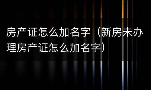 房产证怎么加名字（新房未办理房产证怎么加名字）