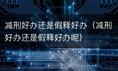 减刑好办还是假释好办（减刑好办还是假释好办呢）