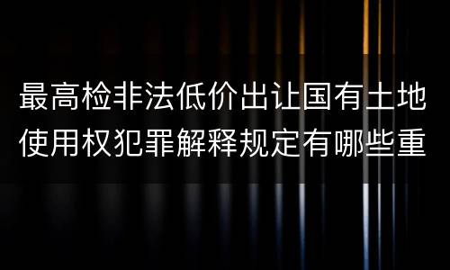 最高检非法低价出让国有土地使用权犯罪解释规定有哪些重要内容