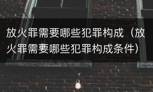放火罪需要哪些犯罪构成（放火罪需要哪些犯罪构成条件）