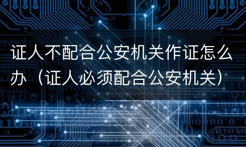 证人不配合公安机关作证怎么办（证人必须配合公安机关）