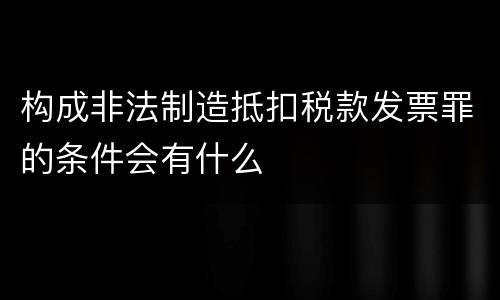 构成非法制造抵扣税款发票罪的条件会有什么