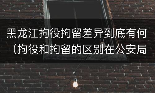 黑龙江拘役拘留差异到底有何（拘役和拘留的区别在公安局）