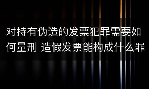 对持有伪造的发票犯罪需要如何量刑 造假发票能构成什么罪