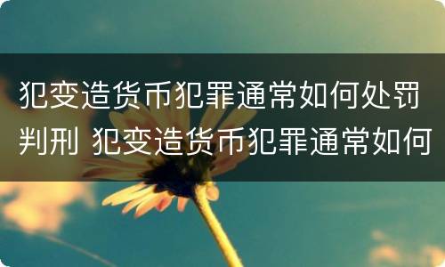 犯变造货币犯罪通常如何处罚判刑 犯变造货币犯罪通常如何处罚判刑人员
