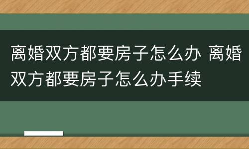 离婚双方都要房子怎么办 离婚双方都要房子怎么办手续