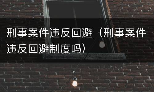 刑事案件违反回避（刑事案件违反回避制度吗）