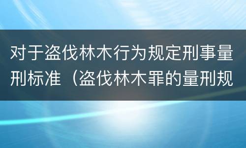对于盗伐林木行为规定刑事量刑标准（盗伐林木罪的量刑规定）