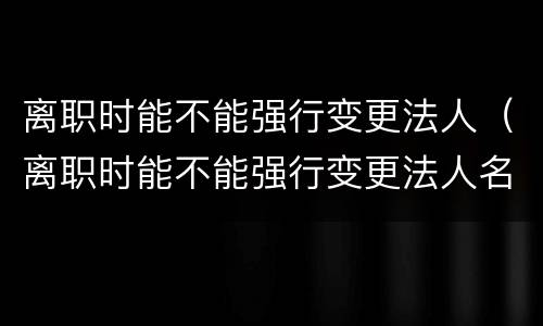 离职时能不能强行变更法人（离职时能不能强行变更法人名字）