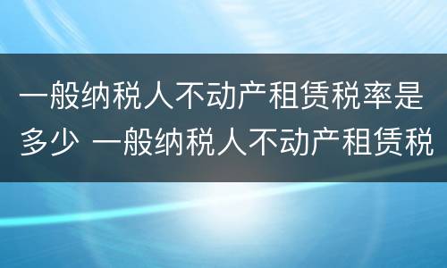 一般纳税人不动产租赁税率是多少 一般纳税人不动产租赁税率多少?