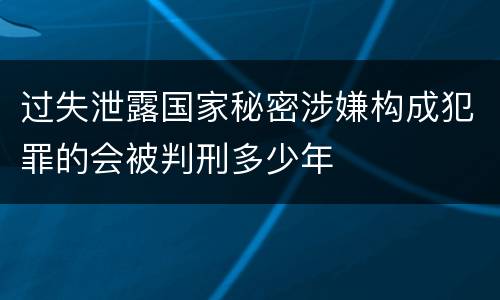 过失泄露国家秘密涉嫌构成犯罪的会被判刑多少年