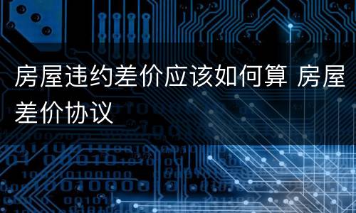 房屋违约差价应该如何算 房屋差价协议