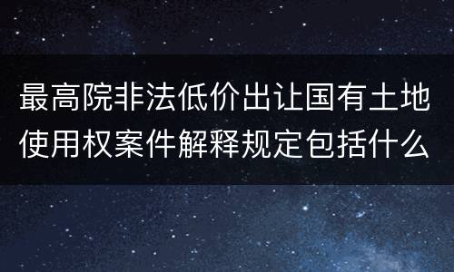 最高院非法低价出让国有土地使用权案件解释规定包括什么内容