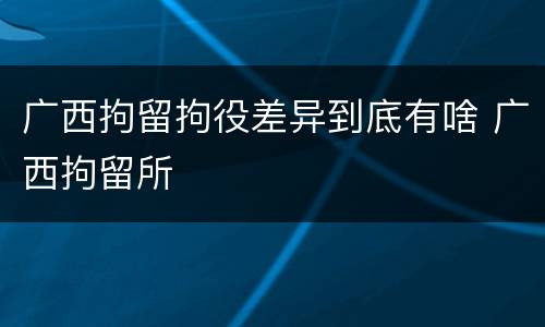广西拘留拘役差异到底有啥 广西拘留所