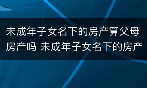 未成年子女名下的房产算父母房产吗 未成年子女名下的房产算家庭房产吗