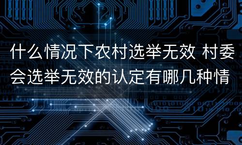 什么情况下农村选举无效 村委会选举无效的认定有哪几种情况?