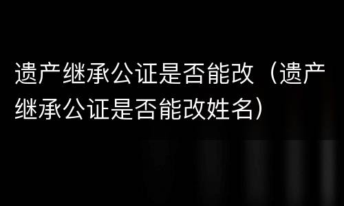 遗产继承公证是否能改（遗产继承公证是否能改姓名）
