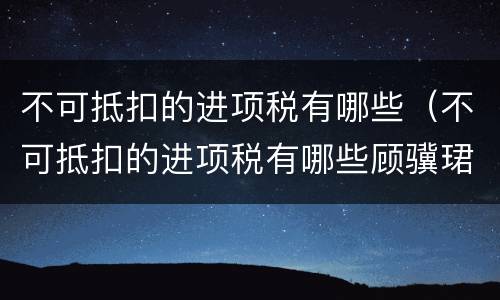 不可抵扣的进项税有哪些（不可抵扣的进项税有哪些顾骥珺律师精选解答）