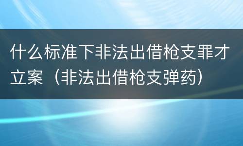 什么标准下非法出借枪支罪才立案（非法出借枪支弹药）