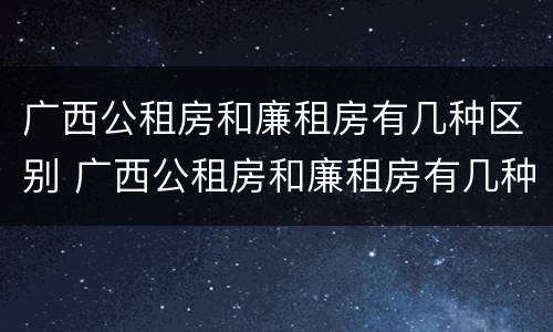 广西公租房和廉租房有几种区别 广西公租房和廉租房有几种区别在哪里