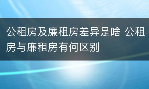 公租房及廉租房差异是啥 公租房与廉租房有何区别