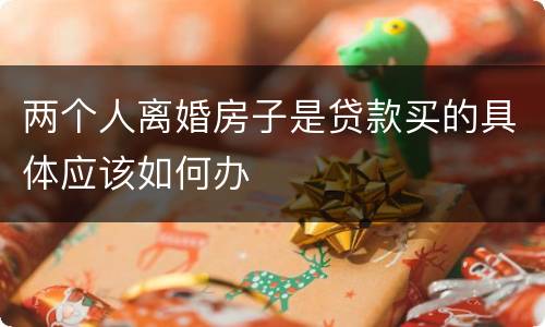 两个人离婚房子是贷款买的具体应该如何办