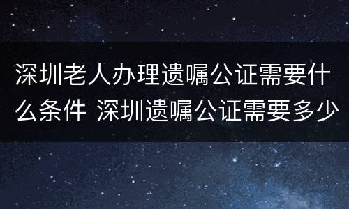 深圳老人办理遗嘱公证需要什么条件 深圳遗嘱公证需要多少钱
