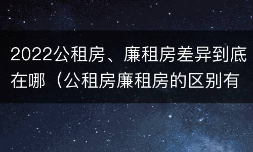 2022公租房、廉租房差异到底在哪（公租房廉租房的区别有哪些）