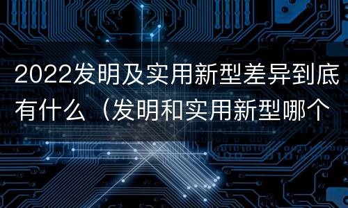 2022发明及实用新型差异到底有什么（发明和实用新型哪个好）