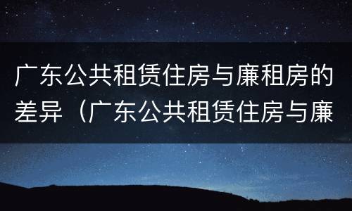 广东公共租赁住房与廉租房的差异（广东公共租赁住房与廉租房的差异有哪些）