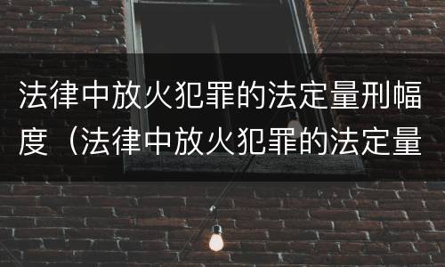 法律中放火犯罪的法定量刑幅度（法律中放火犯罪的法定量刑幅度是多少）