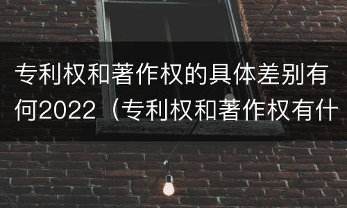 专利权和著作权的具体差别有何2022（专利权和著作权有什么区别）