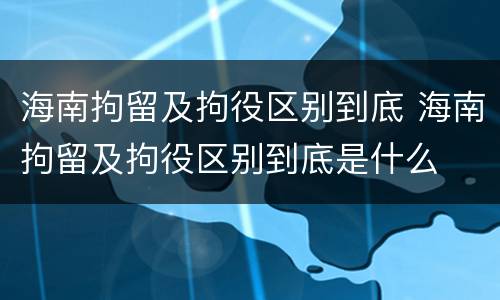 海南拘留及拘役区别到底 海南拘留及拘役区别到底是什么